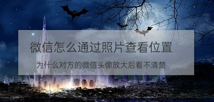 微信怎么通过照片查看位置 为什么对方的微信头像放大后看不清楚？